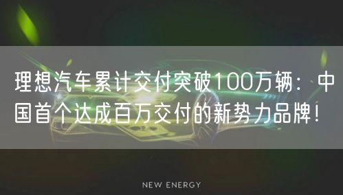 理想汽车累计交付突破100万辆：中国首个达成百万交付的新势力品牌！