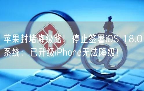 苹果封堵降级路！停止签署iOS 18.0系统：已升级iPhone无法降级！