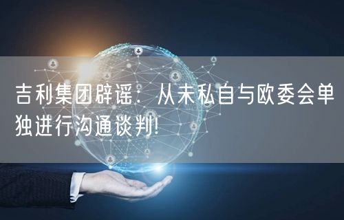 吉利集团辟谣：从未私自与欧委会单独进行沟通谈判!