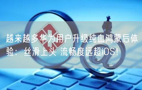 越来越多华为用户升级纯血鸿蒙后体验：丝滑上头 流畅度远超iOS！
