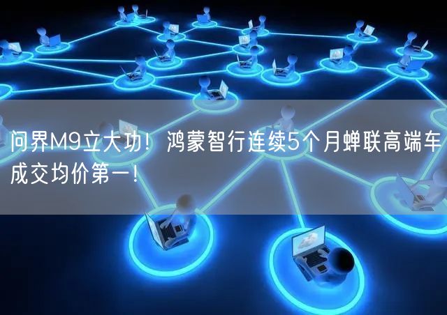 问界M9立大功！鸿蒙智行连续5个月蝉联高端车成交均价第一！
