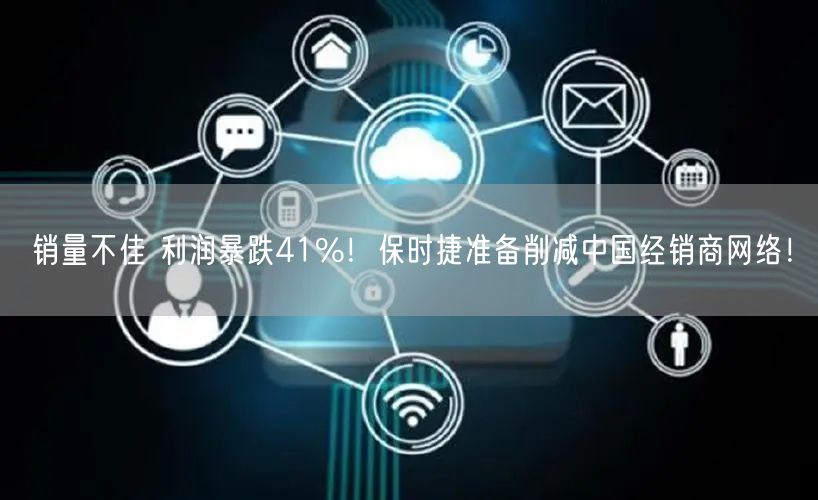 销量不佳 利润暴跌41%！保时捷准备削减中国经销商网络！