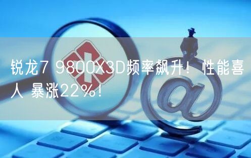 锐龙7 9800X3D频率飙升！性能喜人 暴涨22％！