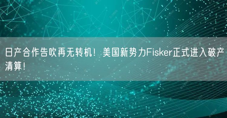 日产合作告吹再无转机！美国新势力Fisker正式进入破产清算！