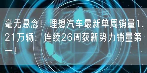 毫无悬念！理想汽车最新单周销量1.21万辆：连续26周获新势力销量第一！