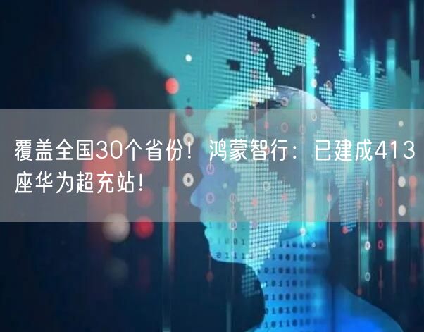 覆盖全国30个省份！鸿蒙智行：已建成413座华为超充站！