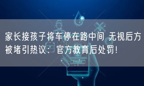 家长接孩子将车停在路中间 无视后方被堵引热议：官方教育后处罚！