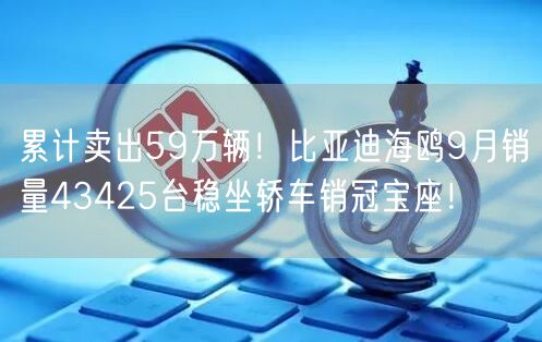 累计卖出59万辆！比亚迪海鸥9月销量43425台稳坐轿车销冠宝座！