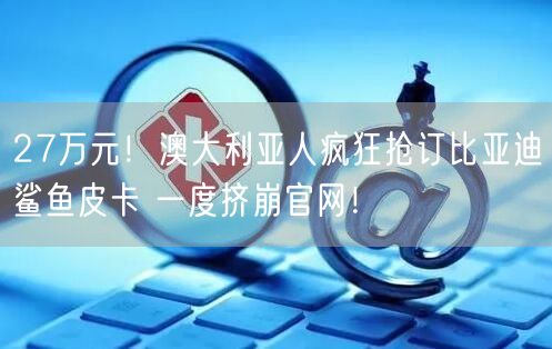 27万元！澳大利亚人疯狂抢订比亚迪鲨鱼皮卡 一度挤崩官网！