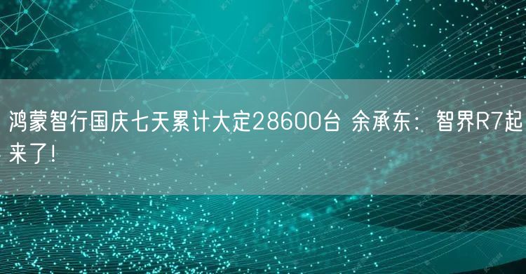 鸿蒙智行国庆七天累计大定28600台 余承东：智界R7起来了！