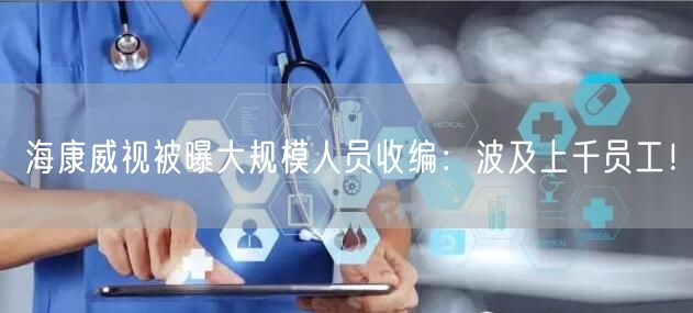 海康威视被曝大规模人员收编：波及上千员工！