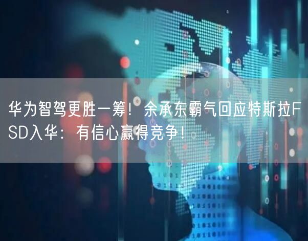 华为智驾更胜一筹！余承东霸气回应特斯拉FSD入华：有信心赢得竞争！