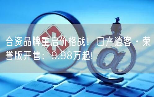 合资品牌重启价格战！日产逍客·荣誉版开售：9.98万起!