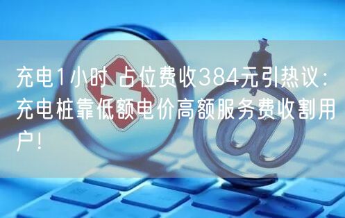 充电1小时 占位费收384元引热议：充电桩靠低额电价高额服务费收割用户！