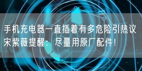 手机充电器一直插着有多危险引热议 宋紫薇提醒：尽量用原厂配件！