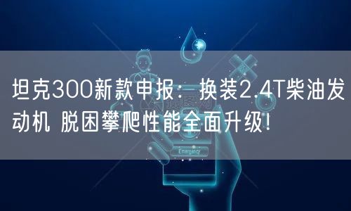 坦克300新款申报：换装2.4T柴油发动机 脱困攀爬性能全面升级！
