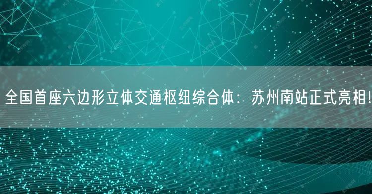 全国首座六边形立体交通枢纽综合体：苏州南站正式亮相！