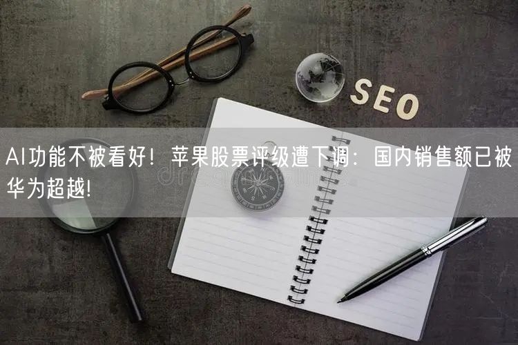 AI功能不被看好！苹果股票评级遭下调：国内销售额已被华为超越!