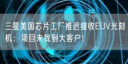 三星美国芯片工厂推迟接收EUV光刻机：项目未找到大客户！