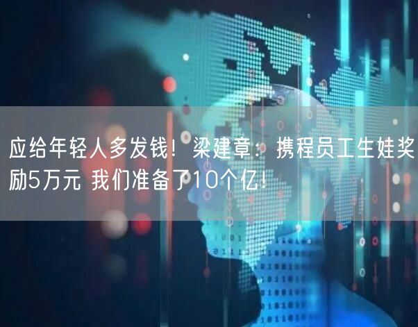 应给年轻人多发钱！梁建章：携程员工生娃奖励5万元 我们准备了10个亿！
