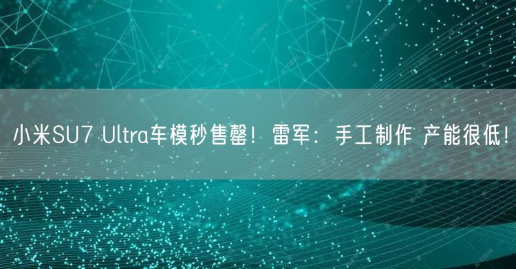 小米SU7 Ultra车模秒售罄！雷军：手工制作 产能很低！