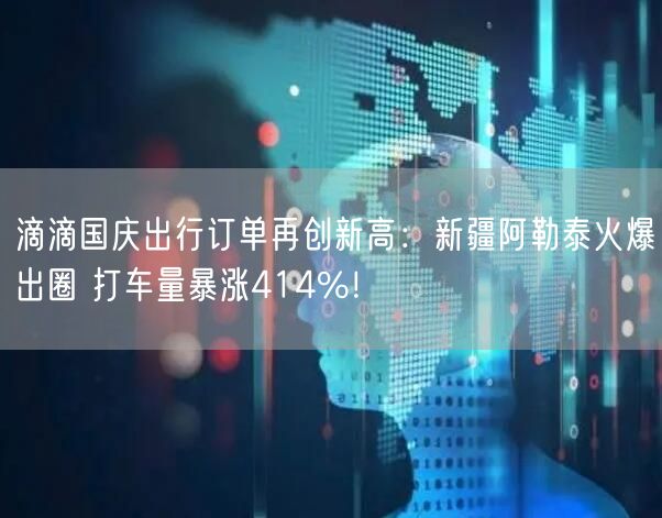 滴滴国庆出行订单再创新高：新疆阿勒泰火爆出圈 打车量暴涨414%！