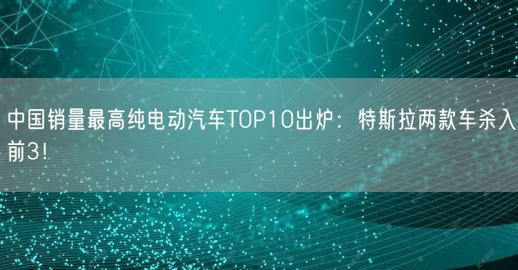中国销量最高纯电动汽车TOP10出炉：特斯拉两款车杀入前3！