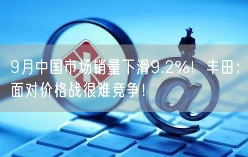 9月中国市场销量下滑9.2%！丰田：面对价格战很难竞争！
