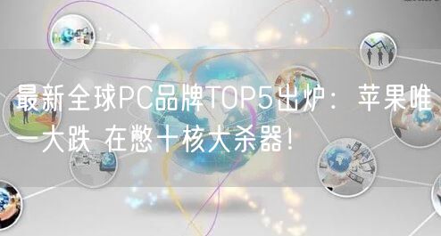 最新全球PC品牌TOP5出炉：苹果唯一大跌 在憋十核大杀器！