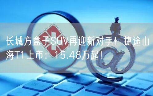 长城方盒子SUV再迎新对手！捷途山海T1上市：15.48万起！