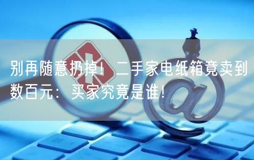 别再随意扔掉！二手家电纸箱竟卖到数百元：买家究竟是谁！