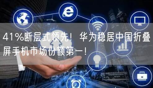 41%断层式领先！华为稳居中国折叠屏手机市场份额第一！