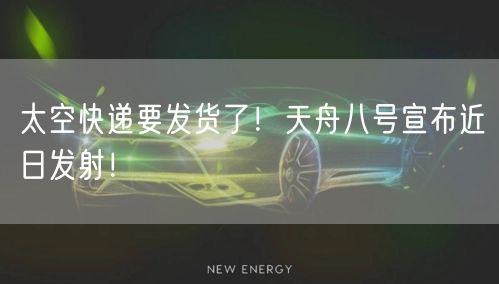 太空快递要发货了！天舟八号宣布近日发射！