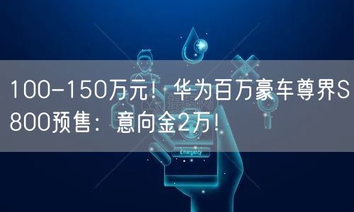 100-150万元！华为百万豪车尊界S800预售：意向金2万！