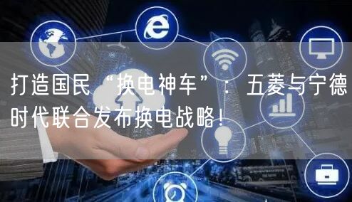 打造国民“换电神车”：五菱与宁德时代联合发布换电战略！