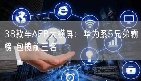 38款车AEB大横屏：华为系5兄弟霸榜 包揽前三名！