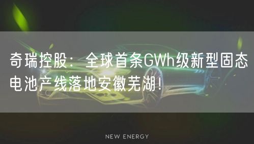 奇瑞控股：全球首条GWh级新型固态电池产线落地安徽芜湖！