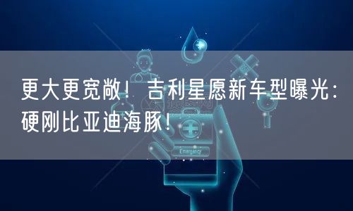 更大更宽敞！吉利星愿新车型曝光：硬刚比亚迪海豚！