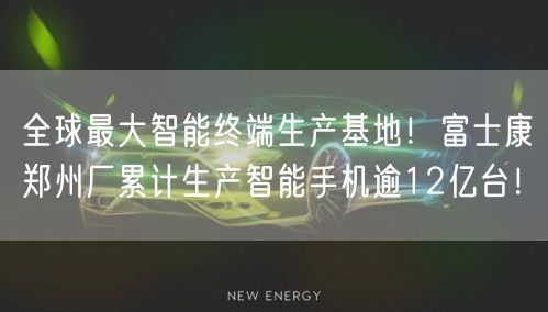 全球最大智能终端生产基地！富士康郑州厂累计生产智能手机逾12亿台！