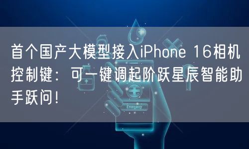 首个国产大模型接入iPhone 16相机控制键：可一键调起阶跃星辰智能助手跃问！