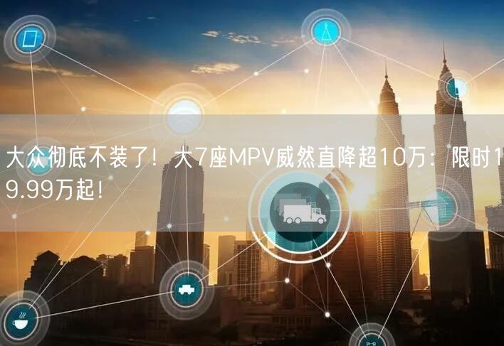 大众彻底不装了！大7座MPV威然直降超10万：限时19.99万起！