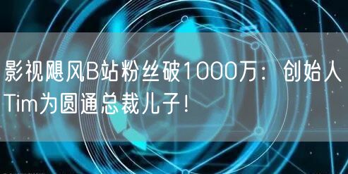 影视飓风B站粉丝破1000万：创始人Tim为圆通总裁儿子！