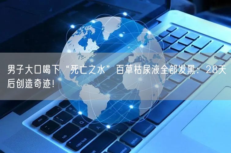 男子大口喝下“死亡之水”百草枯尿液全部发黑：28天后创造奇迹！