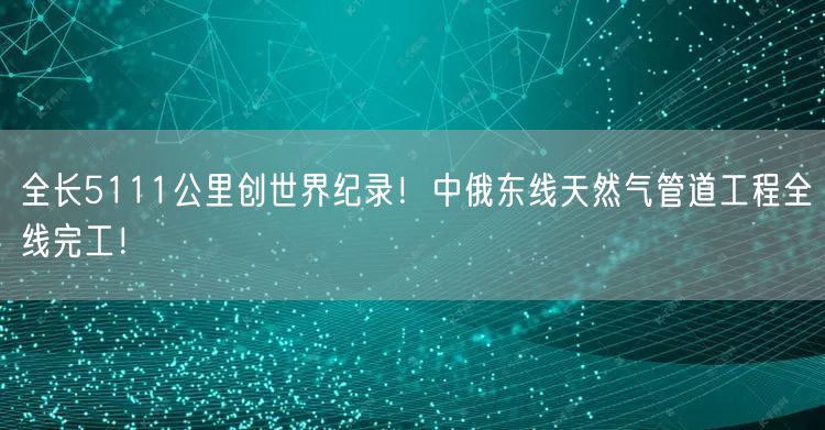 全长5111公里创世界纪录！中俄东线天然气管道工程全线完工！