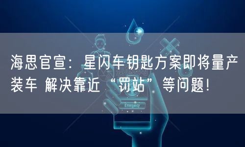 海思官宣：星闪车钥匙方案即将量产装车 解决靠近“罚站”等问题！