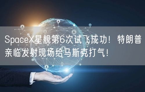 SpaceX星舰第6次试飞成功！特朗普亲临发射现场给马斯克打气！