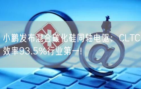 小鹏发布混合碳化硅同轴电驱：CLTC效率93.5%行业第一!