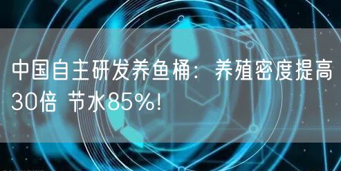 中国自主研发养鱼桶：养殖密度提高30倍 节水85%！