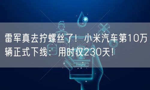 雷军真去拧螺丝了！小米汽车第10万辆正式下线：用时仅230天！