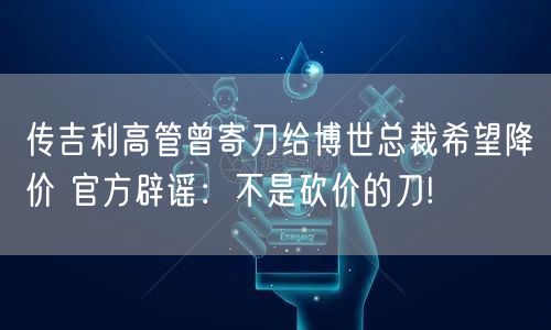 传吉利高管曾寄刀给博世总裁希望降价 官方辟谣：不是砍价的刀!